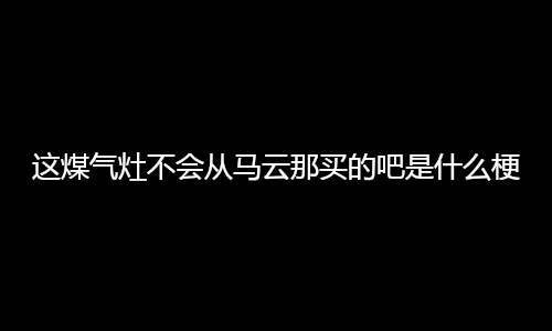 这煤气灶不会从马云那买的吧是什么梗